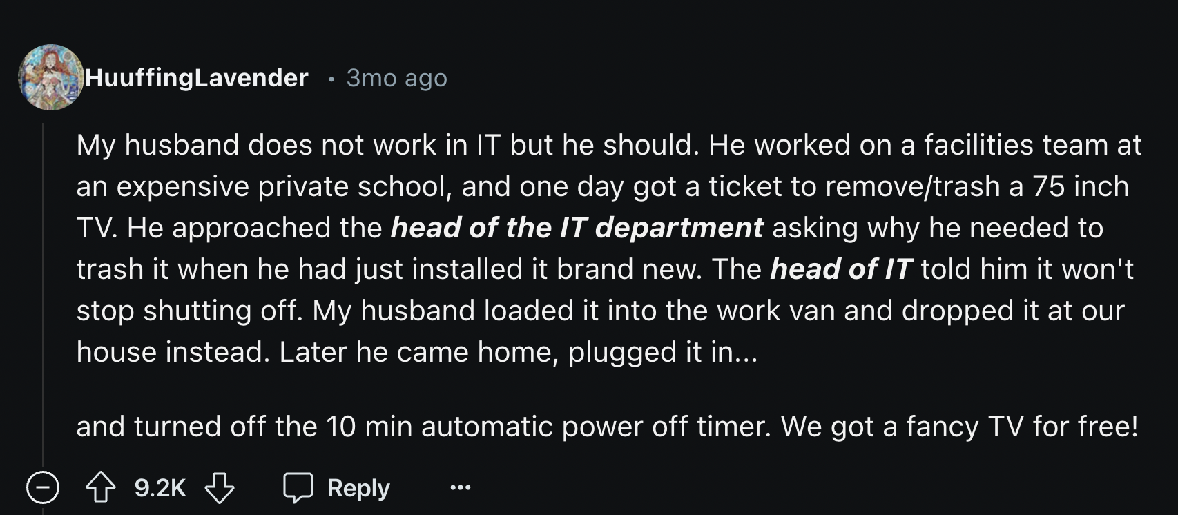 Anemophily - HuuffingLavender 3mo ago My husband does not work in It but he should. He worked on a facilities team at an expensive private school, and one day got a ticket to removetrash a 75 inch Tv. He approached the head of the It department asking why